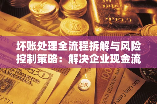 武汉坏账处理全流程拆解与风险控制策略：解决企业现金流顽疾的实战指南