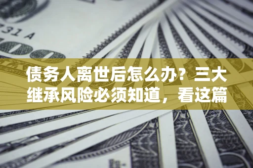 武汉债务人离世后怎么办？三大继承风险必须知道，看这篇就够了