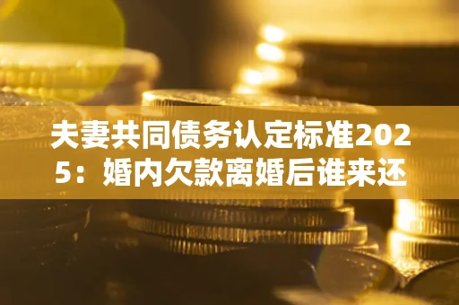 武汉夫妻共同债务认定标准2025:婚内欠款离婚后谁来还? 武汉夫妻共同债务认定标准2025:婚内欠款离婚后谁来还?